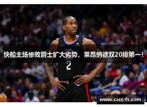 快船主场惨败爵士扩大劣势，莱昂纳德双20排第一！