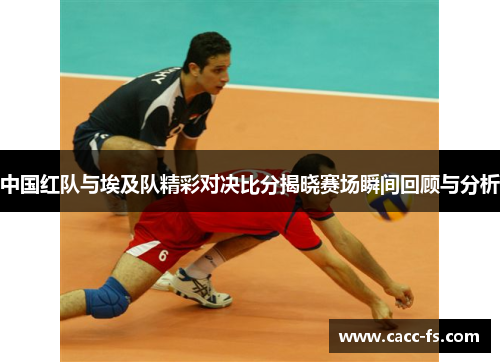 中国红队与埃及队精彩对决比分揭晓赛场瞬间回顾与分析