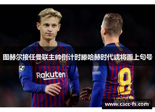 图赫尔接任曼联主帅倒计时滕哈赫时代或将画上句号